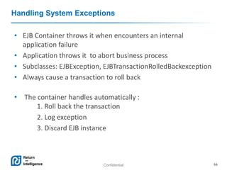 Confidential 66
Handling System Exceptions
• EJB Container throws it when encounters an internal
application failure
• Application throws it to abort business process
• Subclasses: EJBException, EJBTransactionRolledBackexception
• Always cause a transaction to roll back
• The container handles automatically :
1. Roll back the transaction
2. Log exception
3. Discard EJB instance
 