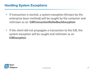 Confidential 67
Handling System Exceptions
• If transaction is started, a system exception (thrown by the
enterprise bean method) will be caught by the container and
rethrown as an EJBTransactionRolledbackException
• If the client did not propagate a transaction to the EJB, the
system exception will be caught and rethrown as an
EJBException
 