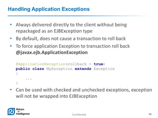 Confidential 68
Handling Application Exceptions
• Always delivered directly to the client without being
repackaged as an EJBException type
• By default, does not cause a transaction to roll back
• To force application Exception to transaction roll back
@javax.ejb.ApplicationException
@ApplicationException(rollback = true)
public class MyException extends Exception
{
...
}
• Can be used with checked and unchecked exceptions, exception
will not be wrapped into EJBException
 