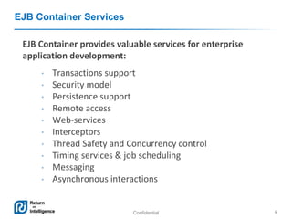 Confidential 6
EJB Container Services
EJB Container provides valuable services for enterprise
application development:
• Transactions support
• Security model
• Persistence support
• Remote access
• Web-services
• Interceptors
• Thread Safety and Concurrency control
• Timing services & job scheduling
• Messaging
• Asynchronous interactions
 