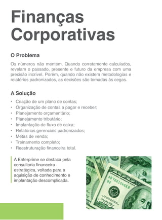 Finanças
Corporativas
O Problema
Os números não mentem. Quando corretamente calculados,
revelam o passado, presente e futuro da empresa com uma
precisão incrível. Porém, quando não existem metodologias e
relatórios padronizados, as decisões são tomadas às cegas.


A Solução
•   Criação de um plano de contas;
•   Organização de contas a pagar e receber;
•   Planejamento orçamentário;
•   Planejamento tributário;
•   Implantação de fluxo de caixa;
•   Relatórios gerenciais padronizados;
•   Metas de venda;
•   Treinamento completo;
•   Reestruturação financeira total.

    A Enterprime se destaca pela
    consultoria financeira
    estratégica, voltada para a
    aquisição de conhecimento e
    implantação descomplicada.
 
