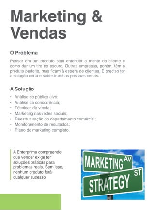 Marketing &
Vendas
O Problema
Pensar em um produto sem entender a mente do cliente é
como dar um tiro no escuro. Outras empresas, porém, têm o
produto perfeito, mas ficam à espera de clientes. É preciso ter
a solução certa e saber ir até as pessoas certas.


A Solução
•   Análise do público alvo;
•   Análise da concorrência;
•   Técnicas de venda;
•   Marketing nas redes sociais;
•   Reestruturação do departamento comercial;
•   Monitoramento de resultados;
•   Plano de marketing completo.




    A Enterprime compreende
    que vender exige ter
    soluções práticas para
    problemas reais. Sem isso,
    nenhum produto fará
    qualquer sucesso.
 