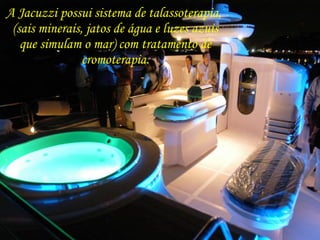 A Jacuzzi possui sistema de talassoterapia,  (sais minerais, jatos de água e luzes azuis que simulam o mar) com tratamento de cromoterapia. 