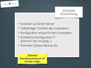 Zentrale 
Entwicklung 
• Instanzen auf einem Server 
• Vollständiger Content des Livesystems 
• Konfiguration entspricht dem Livesystem 
• Einheitliche Konfiguration !!! 
(komisch, bei mit gings...) 
• Zentrales Update, Backup etc. 
Einheitliche 
Entwicklungsumgebung für alle 
Entwickler schaffen 
 