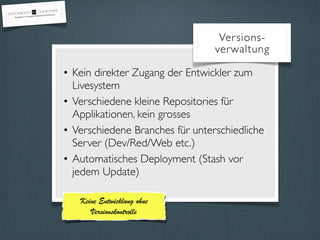 Versions-verwaltung 
• Kein direkter Zugang der Entwickler zum 
Livesystem 
• Verschiedene kleine Repositories für 
Applikationen, kein grosses 
• Verschiedene Branches für unterschiedliche 
Server (Dev/Red/Web etc.) 
• Automatisches Deployment (Stash vor 
jedem Update) 
Keine Entwicklung ohne 
Versionskontrolle 
 