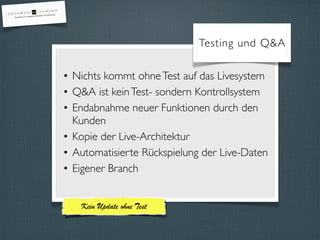 Testing und Q&A 
• Nichts kommt ohne Test auf das Livesystem 
• Q&A ist kein Test- sondern Kontrollsystem 
• Endabnahme neuer Funktionen durch den 
Kunden 
• Kopie der Live-Architektur 
• Automatisierte Rückspielung der Live-Daten 
• Eigener Branch 
Kein Update ohne Test 
 