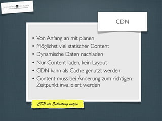 CDN 
• Von Anfang an mit planen 
• Möglichst viel statischer Content 
• Dynamische Daten nachladen 
• Nur Content laden, kein Layout 
• CDN kann als Cache genutzt werden 
• Content muss bei Änderung zum richtigen 
Zeitpunkt invalidiert werden 
CDN als Entlastung nutzen 
 