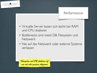 Performance 
• Virtuelle Server lassen sich leicht bei RAM 
und CPU skalieren 
• Bottlenecks sind meist DB, Filesystem und 
Netzwerk 
• Nie auf das Netzwerk oder externe Systeme 
verlassen 
Filesystem und DB skalieren oft 
nur mit sehr grossem Aufwand 
 