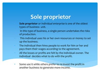 Sole proprietor
• Sole proprietor or individual enterprise is one of the oldest
types of business unit.
• In this type of business, a single person undertakes the risks
of production.
• This individual uses his or her own resources or money to set
up the business.
• The individual then hires people to work for him or her and
pays them their wages according to the agreement.
• All the losses or profits are felt by the individual owner. The
individual decides what to do with the profit.
• Some use it while others prefer to re-invest the profit in
another business to generate more income.
 