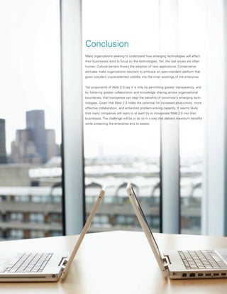 Conclusion
Many organizations seeking to understand how emerging technologies will affect
their businesses tend to focus on the technologies. Yet, the real issues are often
human. Cultural barriers thwart the adoption of new applications. Conservative
attitudes make organizations reluctant to embrace an open-standard platform that
gives outsiders unprecedented visibility into the inner workings of the enterprise.


Yet proponents of Web 2.0 say it is only by permitting greater transparency, and
by fostering greater collaboration and knowledge sharing across organizational
boundaries, that companies can reap the benefits of tomorrow’s emerging tech-
nologies. Given that Web 2.0 holds the potential for increased productivity, more
effective collaboration, and enhanced problem-solving capacity, it seems likely
that many companies will want to at least try to incorporate Web 2.0 into their
businesses. The challenge will be to do so in a way that delivers maximum benefits
while protecting the enterprise and its assets.
 