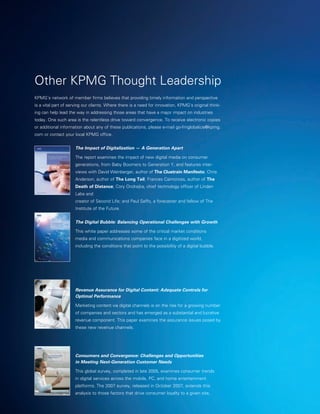 Other KPMG Thought Leadership
KPMG’s network of member firms believes that providing timely information and perspective
is a vital part of serving our clients. Where there is a need for innovation, KPMG’s original think-
ing can help lead the way in addressing those areas that have a major impact on industries
today. One such area is the relentless drive toward convergence. To receive electronic copies
or additional information about any of these publications, please e-mail go-fmglobalice@kpmg.
com or contact your local KPMG office.


                     The Impact of Digitalization — A Generation Apart

                     T
                      he report examines the impact of new digital media on consumer
                     generations, from Baby Boomers to Generation Y, and features inter-
                     views with David Weinberger, author of The Cluetrain Manifesto; Chris
                     Anderson, author of The Long Tail; Frances Cairncross, author of The
                     Death of Distance; Cory Ondrejka, chief technology officer of Linden
                     Labs and
                     creator of Second Life; and Paul Saffo, a forecaster and fellow of The
                     Institute of the Future.


                     The Digital Bubble: Balancing Operational Challenges with Growth

                     This white paper addresses some of the critical market conditions
                     media and communications companies face in a digitized world,
                     including the conditions that point to the possibility of a digital bubble.




                     Revenue Assurance for Digital Content: Adequate Controls for
                     Optimal Performance

                     Marketing content via digital channels is on the rise for a growing number
                     of companies and sectors and has emerged as a substantial and lucrative
                     revenue component. This paper examines the assurance issues posed by
                     these new revenue channels.




                     Consumers and Convergence: Challenges and Opportunities
                     in Meeting Next-Generation Customer Needs

                     This global survey, completed in late 2005, examines consumer trends
                     in digital services across the mobile, PC, and home entertainment
                     platforms. The 2007 survey, released in October 2007, extends this
                     analysis to those factors that drive consumer loyalty to a given site,
 