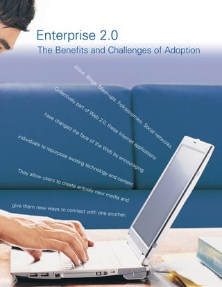 Enterprise 2.0
                The Benefits and Challenges of Adoption
                                         W
                                           iki
                                              s.
                                                   Bl
                                                     og
                                                        s.
                         Co                            M
                            lle                           as
                               cti                           h-
                                  ve                            up
                                     ly                            s.
                                        pa                            Fo
                                           rt                            lks
                                              of                             on
                   ha                            W                              om
                      ve                            eb
                         ch                             2.0                         ie
                            an                              ,t                         s.
                                ge                             he                          So
                                   dt                              se                        cia
                                      he                               Int                      ln
   ind                                    fac                             ern                     et
       ivid                                    eo                             et                    w
            uals                                   f th                                              or
                 to r                                   eW                         ap                  ks
                     epu                                                              pli                .
                                                              eb                          ca
                          rpo                                      by                       tio
                              se                                       en                      ns
                                   exis                                    co
                                        ting                                  ura
                                               tec                                 gin
                                                  hno                                   g
   They                                                 log
          allow                                             y an
                  user                                             dc
                        s to                                            ont
                              creat                                         ent
                                      e en                                       .
                                             tirely
                                                     new
                                                             med
                                                                     ia an
                                                                            d
give them ne
                  w ways to co
                                      nnect with on
                                                           e another.
 