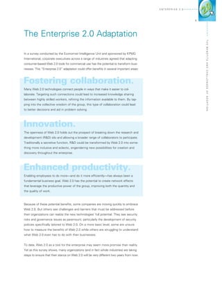 E n terprise 2 . 0




                                                                                                                 1




The Enterprise 2.0 Adaptation




                                                                                                                     The Ben
In a survey conducted by the Economist Intelligence Unit and sponsored by KPMG
International, corporate executives across a range of industries agreed that adapting




                                                                                                                     efits
consumer-based Web 2.0 tools for commercial use has the potential to transform busi-




                                                                                                                     and Challen
nesses. This “Enterprise 2.0” adaptation could offer benefits in several important areas:



Fostering collaboration.
Many Web 2.0 technologies connect people in ways that make it easier to col-




                                                                                                                     ges o f A d o
laborate. Targeting such connections could lead to increased knowledge sharing
between highly skilled workers, refining the information available to them. By tap-
ping into the collective wisdom of the group, this type of collaboration could lead




                                                                                                                     pti o n
to better decisions and aid in problem solving.




Innovation.
The openness of Web 2.0 holds out the prospect of breaking down the research and
development (R&D) silo and allowing a broader range of collaborators to participate.
Traditionally a secretive function, R&D could be transformed by Web 2.0 into some-
thing more inclusive and eclectic, engendering new possibilities for creation and
discovery throughout the enterprise.




Enhanced productivity.
Enabling employees to do more—and do it more efficiently—has always been a
fundamental business goal. Web 2.0 has the potential to create network effects
that leverage the productive power of the group, improving both the quantity and
the quality of work.



Because of these potential benefits, some companies are moving quickly to embrace
Web 2.0. But others see challenges and barriers that must be addressed before
their organizations can realize the new technologies’ full potential. They see security
risks and governance issues as paramount, particularly the development of security
policies specifically tailored to Web 2.0. On a more basic level, some are unsure
how to measure the benefits of Web 2.0 while others are struggling to understand
what Web 2.0 even has to do with their businesses.


To date, Web 2.0 as a tool for the enterprise may seem more promise than reality.
Yet as this survey shows, many organizations (and in fact whole industries) are taking
steps to ensure that their stance on Web 2.0 will be very different two years from now.
 