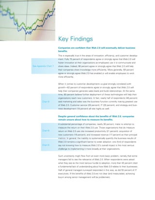 Key Findings
                       Companies are confident that Web 2.0 will eventually deliver business
                       benefits.
                       This is especially true in the areas of innovation, efficiency, and customer develop-
                       ment. Fully 75 percent of respondents agree or strongly agree that Web 2.0 will
                       foster innovation at their organizations as employees use it to communicate and
See Appendix Chart 7   share ideas. Indeed, 86 percent agree or strongly agree that Web 2.0 will help
                       their companies share knowledge more efficiently. More generally, 69 percent
                       agree or strongly agree Web 2.0 has enabled or will enable employees to work
                       more efficiently.


                       When it comes to customer development—a goal strongly correlated with
                       growth—62 percent of respondents agree or strongly agree that Web 2.0 will
                       help their companies generate sales leads and build relationships. At the same
                       time, 60 percent believe further deployment of these technologies will help their
                       organizations reach new customers. In fact, nearly half of respondents (48 percent)
         Chart 9       said marketing and sales was the business function currently making greatest use
                       of Web 2.0. Customer service (28 percent), IT (28 percent), and strategy and busi-
                       ness development (19 percent) all rate highly as well.


                       Despite general confidence about the benefits of Web 2.0, companies
                       remain unsure about how to measure its benefits.
                       A substantial percentage of companies, nearly 38 percent, make no attempt to
                       measure the return on their Web 2.0 use. Those organizations that do measure
         Chart 8       return on Web 2.0 use cite increased productivity (21 percent), acquisition of
                       new customers (19 percent), and increased revenue (17 percent) as their principal
                       metrics. In general, the inability to systematically quantify the business results of
                       Web 2.0 remains a significant barrier to wider adoption: one third of respondents
         Chart 6       say not knowing how to measure Web 2.0’s overall impact is the most serious
                       challenge to implementing it more broadly at their organizations.


                       Such uncertainty might flow from an even more basic problem, namely that some
                       managers fail to see the relevance of Web 2.0. When respondents were asked
                       what they see as the most serious hurdle to adoption, more than 45 percent cited
                       a fundamental lack of understanding about how Web 2.0 relates to their businesses.
                       Half of general managers surveyed responded in this way, as did 55 percent of IT
                       executives. If the benefits of Web 2.0 are not clear (and measurable), achieving
                       buy-in among senior management will be problematic.
 