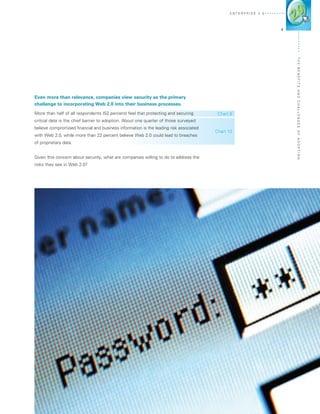 E n terprise 2 . 0




                                                                                                                   3




                                                                                                                       The Ben
                                                                                                                       efits
                                                                                                                       and Challen
Even more than relevance, companies view security as the primary
challenge to incorporating Web 2.0 into their business processes.
More than half of all respondents (52 percent) feel that protecting and securing         Chart 6
critical data is the chief barrier to adoption. About one quarter of those surveyed
believe compromised financial and business information is the leading risk associated




                                                                                                                       ges o f A d o
                                                                                        Chart 10
with Web 2.0, while more than 22 percent believe Web 2.0 could lead to breaches
of proprietary data.




                                                                                                                       pti o n
Given this concern about security, what are companies willing to do to address the
risks they see in Web 2.0?
 