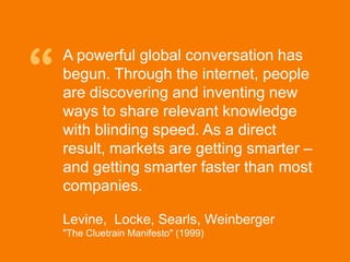 “
              A powerful global conversation has
              begun. Through the internet, people
              are discovering and inventing new
              ways to share relevant knowledge
              with blinding speed. As a direct
              result, markets are getting smarter –
              and getting smarter faster than most
              companies.

              Levine, Locke, Searls, Weinberger
              quot;The Cluetrain Manifestoquot; (1999)

© Acando AB
 