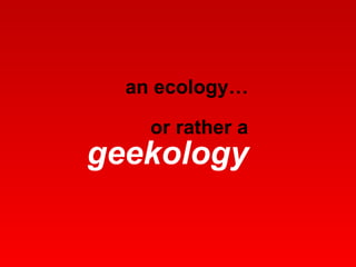 an ecology… or rather a  geekology 
