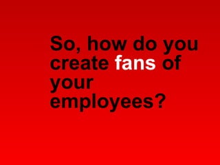 So, how do you create  fans  of your employees?  