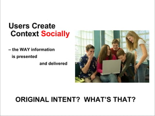 Users Create Context  Socially   –  the WAY information   is presented  and delivered ORIGINAL INTENT?  WHAT’S THAT? 