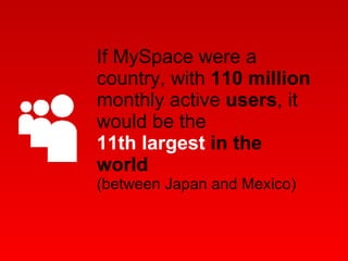 If MySpace were a country, with  110 million  monthly active  users , it would be the 11th largest  in the world  (between Japan and Mexico) 