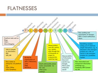 FLATNESSES Freeform tools such as Blogs Wiki’s Micro-blogging Links to people or information : RSS  URL/URI Easy access to enterprise 2.0 platform e.g. Open Office Lotus Symphony On-the-fly organization of data ( folksonomy ) e.g.. Digg Del.icio.us Small addressable pieces easily consumable  via the web:  Web parts mashups Mining patters and user activity e.g.. quickly mine through lists of thousands of pages by progressively applying tags Discoverability of information (keyword search) e.g.. Google, Share point enterprise search Non- hierarchial and transparent information exchange e.g..  Facebook, IBM Connect my site Something complex arising out of relatively simple interactions, e.g.. A document is the emergent product of a wiki; an answer is the emergent product of a prediction market. Easy pushing and consumption of changes: RSS or email notifications Alerts 
