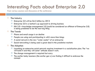 Interesting Facts about Enterprise 2.0 from various sessions and discussions at the conference The Industry Enterprise 2.0 will be $4.3 billion by 2013 Enterprise 2.0 is a bottom’s up approach to driving business KM 2.0 – knowledge management 2.0 (could be considered an offshoot of Enterprise 2.0) is being predicted to be the next big thing The Trends Phone and email usage is on decline People are using and participating in wiki's more than blogs A social network is the new “water cooler” of an enterprise Social networking is being used a great deal in the prediction markets The Adoption Launching an enterprise social network requires investment in a socialization plan. The “we will build it and they will come” attitude doesn’t work.  The change management is required but scary The earlier baby boomers (the earlier gen x) are finding it difficult to embrace the concept 