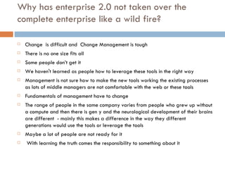 Why has enterprise 2.0 not taken over the complete enterprise like a wild fire? Change  is difficult and  Change Management is tough There is no one size fits all Some people don’t get it We haven't learned as people how to leverage these tools in the right way Management is not sure how to make the new tools working the existing processes as lots of middle managers are not comfortable with the web or these tools Fundamentals of management have to change The range of people in the same company varies from people who grew up without a compute and then there is gen y and the neurological development of their brains are different  - mainly this makes a difference in the way they different generations would use the tools or leverage the tools Maybe a lot of people are not ready for it   With learning the truth comes the responsibility to something about it 