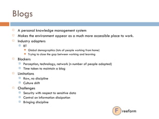 Blogs A personal knowledge management system Makes the environment appear as a much more accessible place to work.  Industry adopters BT  Global demographics (lots of people working from home) Trying to close the gap between working and learning Blockers Perception, technology, network (n number of people adopted) Time taken to maintain a blog Limitations Raw, no discipline Culture shift Challenges Security with respect to sensitive data Control on information dissipation Bringing discipline  reeform 