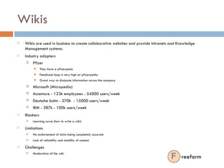 Wikis Wikis are used in business to create collaborative websites and provide intranets and Knowledge Management systems. Industry adopters Pfizer  They have a pfizerpeda Feedback loop is very high on pfizerpedia Great way to dissipate information across the company Microsoft (Micropedia) Accenture - 123k employees - 54000 users/week Deutsche bahn - 270k  - 15000 users/week IBM - 387k - 100k users/week Blockers Learning curve (how to write a wiki) Limitations No endorsement of data being completely accurate Lack of reliability and stability of content Challenges Moderation of the wiki reeform 
