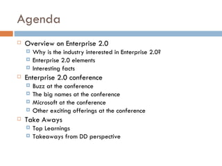 Agenda Overview on Enterprise 2.0 Why is the industry interested in Enterprise 2.0? Enterprise 2.0 elements Interesting facts Enterprise 2.0 conference Buzz at the conference The big names at the conference Microsoft at the conference Other exciting offerings at the conference Take Aways Top Learnings  Takeaways from DD perspective 