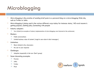 Microblogging Micro-blogging is the practice of sending brief posts to a personal blog on a micro-blogging Web site, such as Twitter or Jaiku.  Micro-blogging is being used in the various different ways today for instance: status, 140 word resume is getting popular, Getting jobs, Connecting with people Industry adopters Very limited (no examples of industry implementation of micro-blogging were featured at the conference) Blockers Public conversations Limited business value of content ( tough to see value in short messages ) Limitations Short, limited to few characters No user to user response Challenges Adoption (especially in the non- GenY group) Some interesting examples Pownce Jaiku Twitter  Plurk reeform ignals 