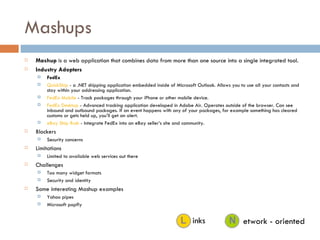 Mashups Mashup  is a web application that combines data from more than one source into a single integrated tool. Industry Adopters FedEx QuickShip  - a .NET shipping application embedded inside of Microsoft Outlook. Allows you to use all your contacts and stay within your addressing application.  FedEx Mobile  - Track packages through your iPhone or other mobile device.  FedEx Desktop  - Advanced tracking application developed in Adobe Air. Operates outside of the browser. Can see inbound and outbound packages. If an event happens with any of your packages, for example something has cleared customs or gets held up, you’ll get an alert.  eBay Ship Rush  - Integrate FedEx into an eBay seller’s site and community.  Blockers Security concerns Limitations Limited to available web services out there Challenges Too many widget formats Security and identity Some interesting Mashup examples Yahoo pipes Microsoft popfly etwork - oriented inks 
