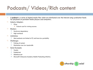 Podcasts/ Videos/Rich content A  podcast  is a series of digital-media files which are distributed over the Internet using syndication feeds for playback on portable media players and computers. Industry Adopters Pfizer  Podcasts used for training purposes Blockers Hardware dependency High overhead Limitations Most podcasts are limited to PC and have low portability Challenges Policing of content Distribution over low bandwidth Some Examples Veodia Podtech.net Slideshare.net Microsoft’s Enterprise Academy Mobile Podcasting initiative. ocial uthorship 
