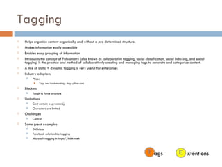 Tagging Helps organize content organically and without a pre-determined structure. Makes information easily accessible Enables easy grouping of information Introduces the concept of Folksonomy (also known as collaborative   tagging, social   classification, social   indexing, and social   tagging) is the practice and method of collaboratively creating and managing tags to annotate and categorize content. A mix of static + dynamic tagging is very useful for enterprises Industry adopters Pfizer Tags and bookmarking - tags.pfizer.com Blockers Tough to force structure Limitations Cant contain expressions(,) Characters are limited Challenges Control Some great examples Del.icio.us Facebook relationship tagging Microsoft tagging in https://thinkweek xtentions ags 