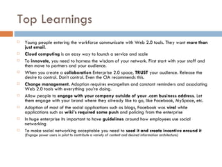 Top Learnings Young people entering the workforce communicate with Web 2.0 tools. They want  more than just email . Cloud computing  is an easy way to launch a service and scale To  innovate , you need to harness the wisdom of your network. First start with your staff and then move to partners and your audience. When you create a  collaboration  Enterprise 2.0 space,  TRUST  your audience. Release the desire to control. Don’t control. Even the CIA recommends this. Change management.  Adoption requires evangelism and constant reminders and associating Web 2.0 tools with everything you’re doing. Allow people to  engage with your company outside of your .com business address . Let them engage with your brand where they already like to go, like Facebook, MySpace, etc. Adoption of most of the social applications such as blogs, Facebook was  viral  while applications such as  wiki’s required some push  and policing from the enterprise In huge enterprise its important to have  guidelines  around how employees use social networking To make social networking acceptable you need to  seed it and create incentive around it  (Engage power users in pilot to contribute a variety of content and desired information architecture) 