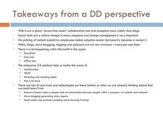 Takeaways from a DD perspective Wiki’s are a great “across time zones” collaboration tool and accepted more widely than blogs Social tools are a culture change in every company and change management is very important No policing of content posted by employees makes adoption easier (but security becomes a concern ) Wikis, blogs, micro-blogging, tagging and podcasts are not new anymore – everyone uses them There is a lot happening within Microsoft in this space SharePoint One note Office labs The enterprise 2.0 solutions help us tackle the areas of Collaboration TRUST Attracting and retaining talent And a lot more  There are lots of cool tools and technologies out there (similar to what we are already thinking about) that we could learn from  Hoovers Connect takes a deeper look at relationships between people within a company via outlook and webmail Micro-blogging generating status reports Small videos and podcasts enabling social learning/training 