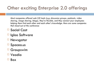 Other exciting Enterprise 2.0 offerings Most companies offered web 2.0 tools (e.g. discussion groups, podcasts, video sharing, image sharing, blogs), they’re flexible, and they connect your employees helping them find each other and each other’s knowledge. Here are some companies that stood out at the conference Social Cast Igloo Software Newsgator Spaceo.us Groupswim Veodia Box 
