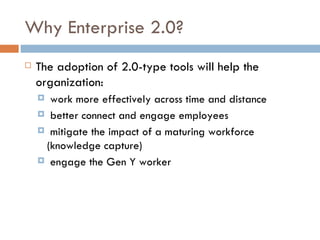 Why Enterprise 2.0? The adoption of 2.0-type tools will help the organization:  work more effectively across time and distance better connect and engage employees mitigate the impact of a maturing workforce (knowledge capture) engage the Gen Y worker 