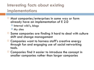 Interesting facts about existing implementations Most companies/enterprises in some way or form already have an implementation of E 2.0 Internal wiki’s, blogs My sites Some companies are finding it hard to deal with culture shift and change management Companies want to harness staff’s creative energy through fun and engaging use of social networking tools. Companies find it easier to introduce the concept in smaller companies rather than larger companies 