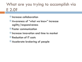 What are you trying to accomplish via E 2.0? Increase collaboration  Awareness of “what we know” increase agility/responsiveness  Faster communication  Increase innovation and time to market  Reduction of IT costs  Accelerate brokering of people 