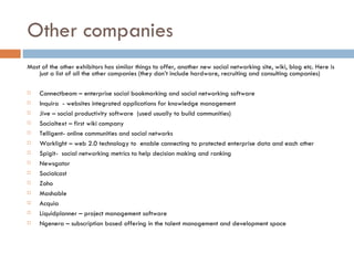 Other companies Most of the other exhibitors has similar things to offer, another new social networking site, wiki, blog etc. Here is just a list of all the other companies (they don’t include hardware, recruiting and consulting companies) Connectbeam – enterprise social bookmarking and social networking software Inquira  - websites integrated applications for knowledge management Jive – social productivity software  (used usually to build communities) Socialtext – first wiki company Telligent- online communities and social networks  Worklight – web 2.0 technology to  enable connecting to protected enterprise data and each other Spigit-  social networking metrics to help decision making and ranking Newsgator Socialcast Zoho Mashable Acquia Liquidplanner – project management software Ngenera – subscription based offering in the talent management and development space 