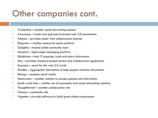 Other companies cont.  Trampoline – another social networking solution Awareness – builds and operates branded web 2.0 communities Attensa – provides clutter free collaboration channel Blogronix – another enterprise social paltform Golightly – hosted online community tools Headmix – lightweight messaging platform Quickbase – help IT organize, track and share information Day – provides standard based content and collaboration application Expresso – excel for the web 2.0 world Mindjet – aggregates information to help people visualize information Mzinga – business social media Openwater – another solution to connect people and information Small world labs – another set of community and social networking solutions Thoughtfarmet – another collaboration site Tomoye – community site Vignette – provide software to build great online experiences 