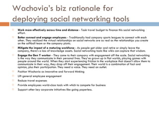 Wachovia’s biz rationale for deploying social networking tools Work more effectively across time and distance  - Took travel budget to finance this social networking effort.  Better connect and engage employees  - Traditionally had company sports leagues to connect with each other. They realized the virtual relationships on social networks are as real as the relationships you create on the softball team or the company picnic.  Mitigate the impact of a maturing workforce  - As people get older and retire or simply leave the company, there’s a loss of knowledge assets. Social networking tools like wikis can capture that wisdom.  Engage the Gen Y worker  - They come to their company with engagement off the scale. Social networking is the way they communicate in their personal lives. They’ve grown up in flat worlds, playing games with people around the world. When they start experiencing friction in the workplace that doesn’t allow them to communicate in their way, they drop off their engagement. Their world is a combination of fact and opinion, plus their participation. They need a voice. They need an outlet.  Position Wachovia as innovative and forward thinking  Lift general employee engagement  Reduce travel expenses  Provide employees world-class tools with which to compete for business  Support other key corporate initiatives like going paperless.  
