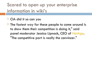 Scared to open up your enterprise information in wiki’s CIA did it so can you The fastest way for these people to come around is to show them their competition is doing it," said panel moderator Jessica Lipnack, CEO of  NetAge . "The competitive part is really the convincer."  
