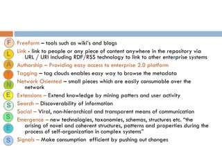 Freeform  – tools such as wiki’s and blogs Link  - link to people or any piece of content anywhere in the repository via URL / URI including RDF/RSS technology to link to other enterprise systems Authorship – Providing easy access to enterprise 2.0 platform Tagging  – tag clouds enables easy way to browse the metadata Network Oriented  – small pieces which are easily consumable over the network Extensions –  Extend knowledge by mining patters and user activity  Search –  Discoverability of information Social –  Viral, non-hierarchical and transparent means of communication Emergence –  new technologies, taxonomies, schemas, structures etc. “the arising of novel and coherent structures, patterns and properties during the process of self-organization in complex systems” Signals –  Make consumption  efficient by pushing out changes 