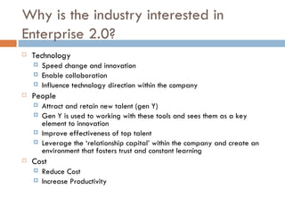 Why is the industry interested in Enterprise 2.0? Technology Speed change and innovation Enable collaboration Influence technology direction within the company People  Attract and retain new talent (gen Y) Gen Y is used to working with these tools and sees them as a key element to innovation Improve effectiveness of top talent Leverage the ‘relationship capital’ within the company and create an environment that fosters trust and constant learning Cost Reduce Cost Increase Productivity 