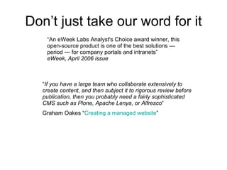 Don’t just take our word for it “ An eWeek Labs Analyst's Choice award winner, this open-source product is one of the best solutions — period — for company portals and intranets” eWeek, April 2006 issue “ If you have a large team who collaborate extensively to create content, and then subject it to rigorous review before publication, then you probably need a fairly sophisticated CMS such as Plone, Apache Lenya, or Alfresco “ Graham Oakes “ Creating a managed website ” 
