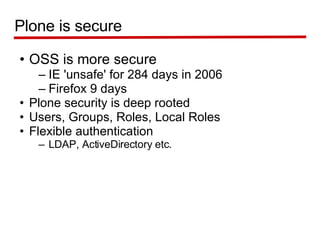 OSS is more secure IE 'unsafe' for 284 days in 2006 Firefox 9 days Plone security is deep rooted Users, Groups, Roles, Local Roles Flexible authentication  LDAP, ActiveDirectory etc. Plone is secure 