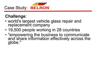 Challenge : world's largest vehicle glass repair and replacement company  19,500 people working in 28 countries "empowering the business to communicate and share information effectively across the globe." Case Study: 