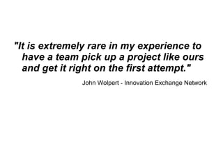 "It is extremely rare in my experience to have a team pick up a project like ours and get it right on the first attempt." John Wolpert - Innovation Exchange Network   